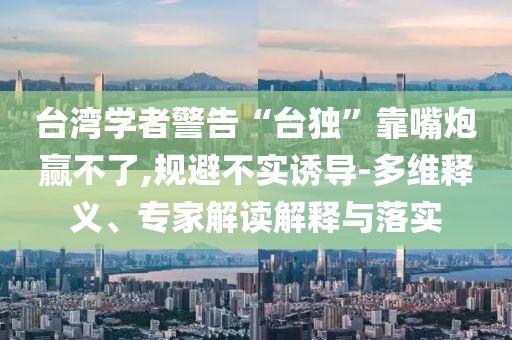 臺灣學(xué)者警告“臺獨(dú)”靠嘴炮贏不了,規(guī)避不實(shí)誘導(dǎo)-多維釋義、專家解讀解釋與落實(shí)
