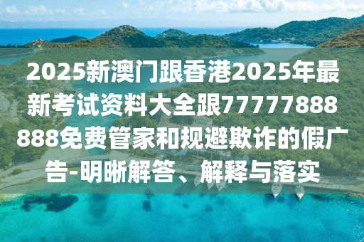 2025新澳門跟香港2025年最新考試資料大全跟77777888888免費(fèi)管家和規(guī)避欺詐的假廣告-明晰解答、解釋與落實(shí)