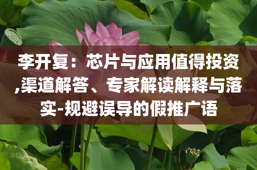 李開復：芯片與應用值得投資,渠道解答、專家解讀解釋與落實-規避誤導的假推廣語
