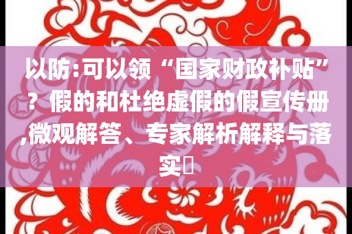 以防:可以領“國家財政補貼”？假的和杜絕虛假的假宣傳冊,微觀解答、專家解析解釋與落實?