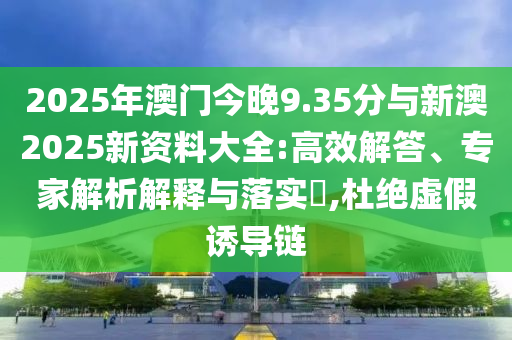 2025年澳門今晚9.35分與新澳2025新資料大全:高效解答、專家解析解釋與落實(shí)?,杜絕虛假誘導(dǎo)鏈