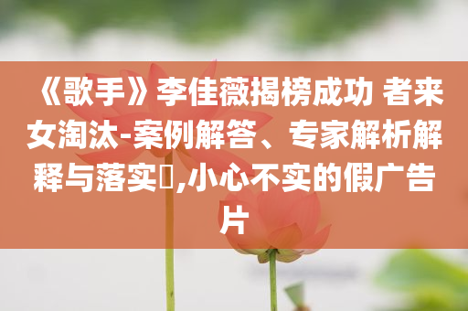 《歌手》李佳薇揭榜成功 者來(lái)女淘汰-案例解答、專家解析解釋與落實(shí)?,小心不實(shí)的假?gòu)V告片