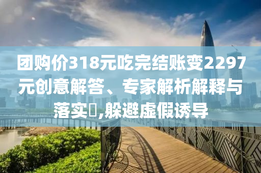 團(tuán)購(gòu)價(jià)318元吃完結(jié)賬變2297元?jiǎng)?chuàng)意解答、專家解析解釋與落實(shí)?,躲避虛假誘導(dǎo)