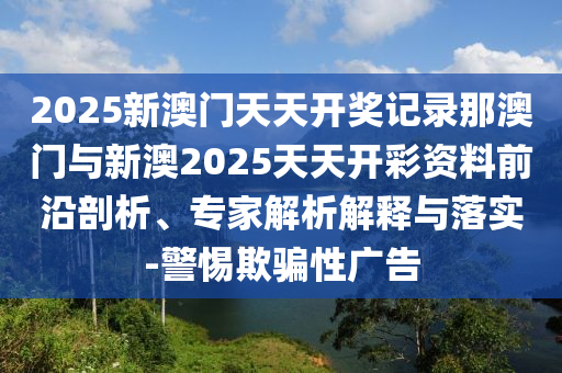 2025新澳門天天開獎記錄那澳門與新澳2025天天開彩資料前沿剖析、專家解析解釋與落實-警惕欺騙性廣告