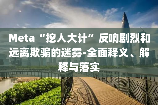 Meta“挖人大計”反響劇烈和遠離欺騙的迷霧-全面釋義、解釋與落實