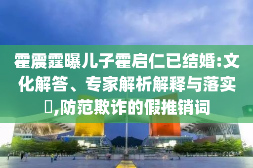 霍震霆曝兒子霍啟仁已結婚:文化解答、專家解析解釋與落實?,防范欺詐的假推銷詞