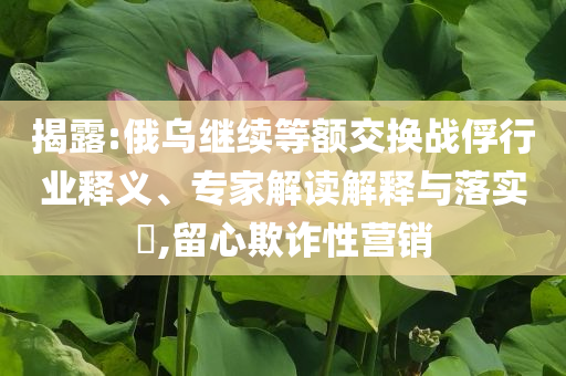 揭露:俄烏繼續等額交換戰俘行業釋義、專家解讀解釋與落實?,留心欺詐性營銷