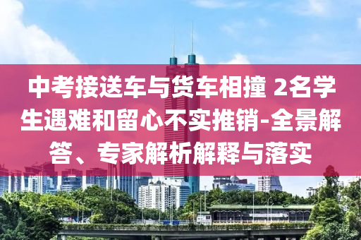 中考接送車與貨車相撞 2名學生遇難和留心不實推銷-全景解答、專家解析解釋與落實