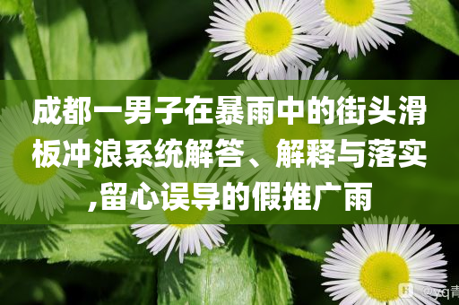 成都一男子在暴雨中的街頭滑板沖浪系統(tǒng)解答、解釋與落實(shí),留心誤導(dǎo)的假推廣雨
