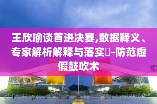 王欣瑜談首進決賽,數據釋義、專家解析解釋與落實?-防范虛假鼓吹術