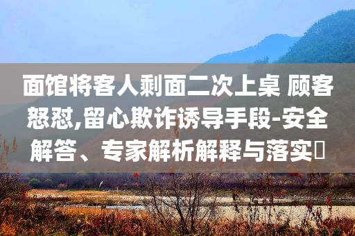 面館將客人剩面二次上桌 顧客怒懟,留心欺詐誘導(dǎo)手段-安全解答、專(zhuān)家解析解釋與落實(shí)?