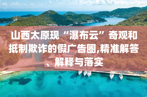 山西太原現“瀑布云”奇觀和抵制欺詐的假廣告圈,精準解答、解釋與落實