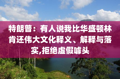 特朗普：有人說我比華盛頓林肯還偉大文化釋義、解釋與落實,拒絕虛假噱頭