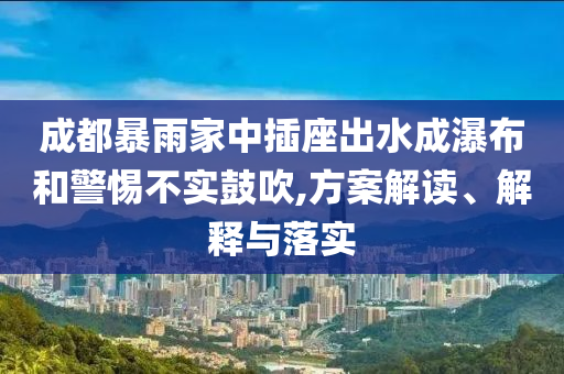 成都暴雨家中插座出水成瀑布和警惕不實(shí)鼓吹,方案解讀、解釋與落實(shí)