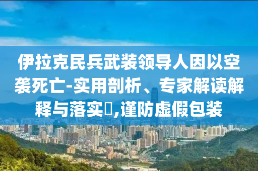 伊拉克民兵武裝領導人因以空襲死亡-實用剖析、專家解讀解釋與落實?,謹防虛假包裝
