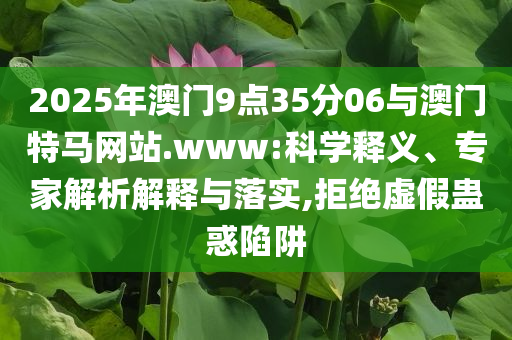 2025年澳門9點35分06與澳門特馬網站.www:科學釋義、專家解析解釋與落實,拒絕虛假蠱惑陷阱