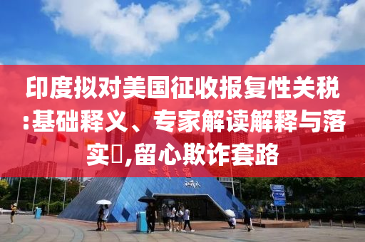 印度擬對美國征收報復性關稅:基礎釋義、專家解讀解釋與落實?,留心欺詐套路
