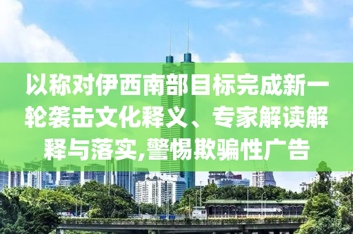 以稱對伊西南部目標完成新一輪襲擊文化釋義、專家解讀解釋與落實,警惕欺騙性廣告