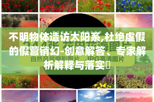 不明物體造訪太陽系,杜絕虛假的假營銷幻-創(chuàng)意解答、專家解析解釋與落實(shí)?