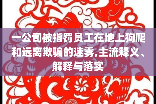 一公司被指罰員工在地上狗爬和遠離欺騙的迷霧,主流釋義、解釋與落實
