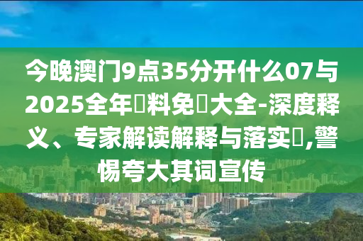 今晚澳門9點35分開什么07與2025全年資料免費大全-深度釋義、專家解讀解釋與落實?,警惕夸大其詞宣傳