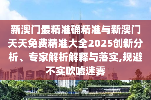 新澳門最精準確精準與新澳門天天免費精準大全2025創新分析、專家解析解釋與落實,規避不實吹噓迷霧