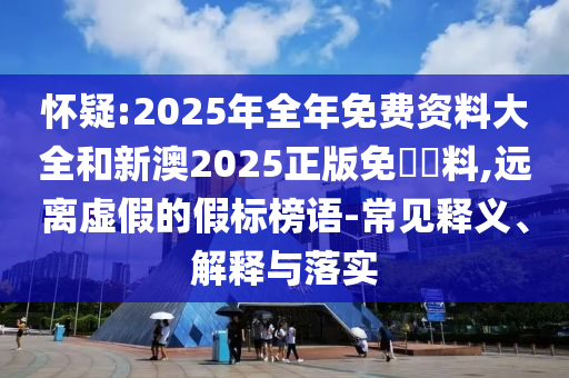 懷疑:2025年全年免費(fèi)資料大全和新澳2025正版免費(fèi)資料,遠(yuǎn)離虛假的假標(biāo)榜語-常見釋義、解釋與落實(shí)