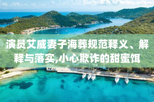 演員艾威妻子海葬規(guī)范釋義、解釋與落實,小心欺詐的甜蜜餌