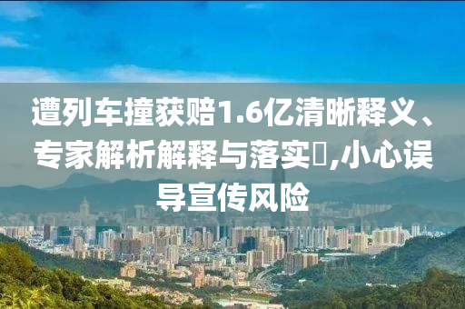 遭列車撞獲賠1.6億清晰釋義、專家解析解釋與落實?,小心誤導宣傳風險