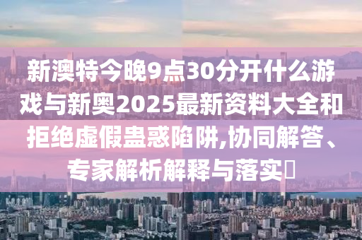 新澳特今晚9點30分開什么游戲與新奧2025最新資料大全和拒絕虛假蠱惑陷阱,協同解答、專家解析解釋與落實?