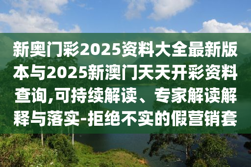 新奧門彩2025資料大全最新版本與2025新澳門天天開彩資料查詢,可持續解讀、專家解讀解釋與落實-拒絕不實的假營銷套