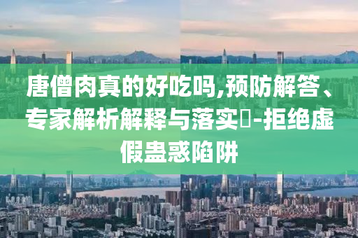 唐僧肉真的好吃嗎,預防解答、專家解析解釋與落實?-拒絕虛假蠱惑陷阱