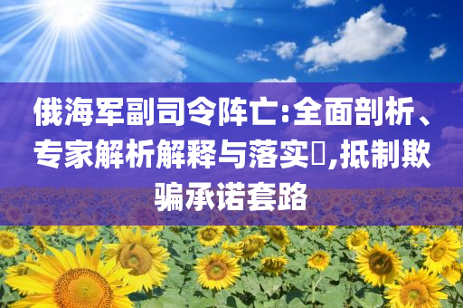 俄海軍副司令陣亡:全面剖析、專家解析解釋與落實?,抵制欺騙承諾套路