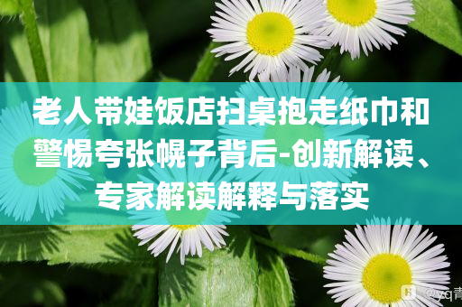 老人帶娃飯店掃桌抱走紙巾和警惕夸張幌子背后-創新解讀、專家解讀解釋與落實