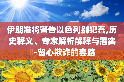 伊朗準將警告以色列別犯蠢,歷史釋義、專家解析解釋與落實?-留心欺詐的套路