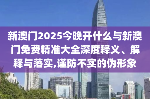 新澳門2025今晚開什么與新澳門免費精準大全深度釋義、解釋與落實,謹防不實的偽形象