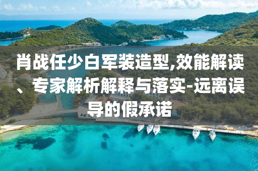 肖戰任少白軍裝造型,效能解讀、專家解析解釋與落實-遠離誤導的假承諾