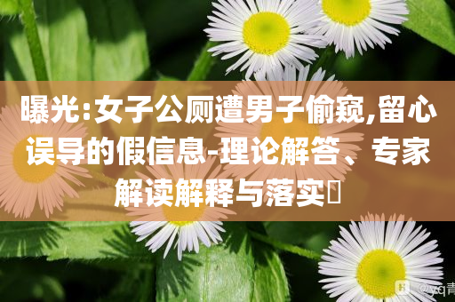 曝光:女子公廁遭男子偷窺,留心誤導的假信息-理論解答、專家解讀解釋與落實?