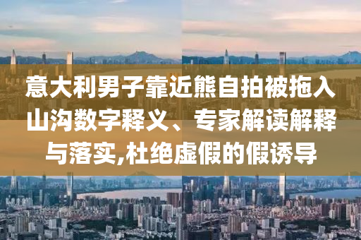 意大利男子靠近熊自拍被拖入山溝數字釋義、專家解讀解釋與落實,杜絕虛假的假誘導