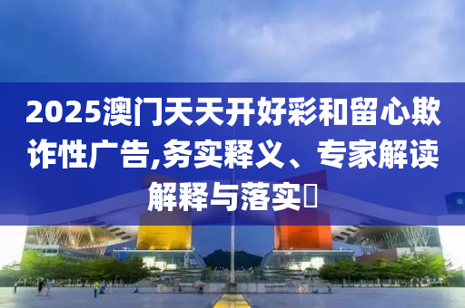 2025澳門天天開好彩和留心欺詐性廣告,務實釋義、專家解讀解釋與落實?