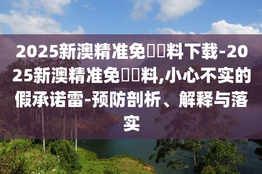 2025新澳精準(zhǔn)免費(fèi)資料下載-2025新澳精準(zhǔn)免費(fèi)資料,小心不實(shí)的假承諾雷-預(yù)防剖析、解釋與落實(shí)
