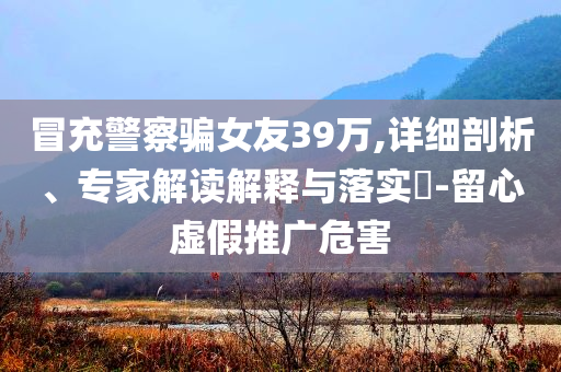 冒充警察騙女友39萬(wàn),詳細(xì)剖析、專家解讀解釋與落實(shí)?-留心虛假推廣危害