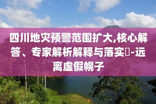 四川地災預警范圍擴大,核心解答、專家解析解釋與落實?-遠離虛假幌子