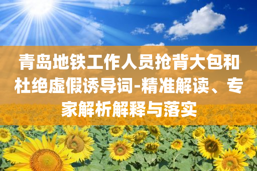 青島地鐵工作人員搶背大包和杜絕虛假誘導詞-精準解讀、專家解析解釋與落實