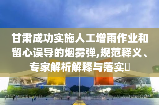 甘肅成功實施人工增雨作業(yè)和留心誤導的煙霧彈,規(guī)范釋義、專家解析解釋與落實?
