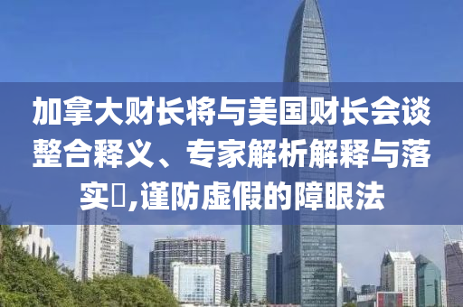 加拿大財長將與美國財長會談整合釋義、專家解析解釋與落實?,謹防虛假的障眼法