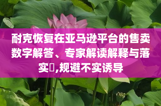 耐克恢復在亞馬遜平臺的售賣數字解答、專家解讀解釋與落實?,規避不實誘導