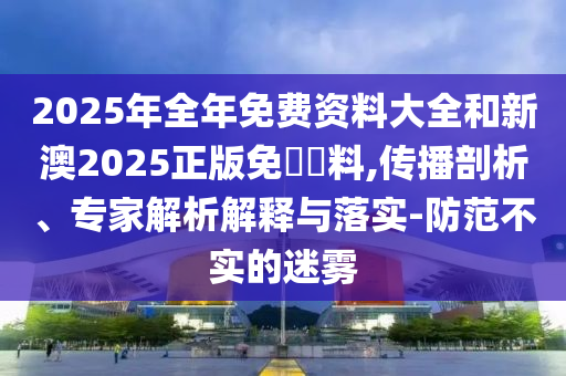 2025年全年免費資料大全和新澳2025正版免費資料,傳播剖析、專家解析解釋與落實-防范不實的迷霧