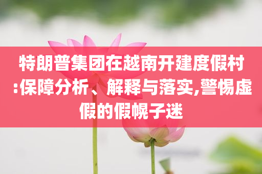 特朗普集團在越南開建度假村:保障分析、解釋與落實,警惕虛假的假幌子迷