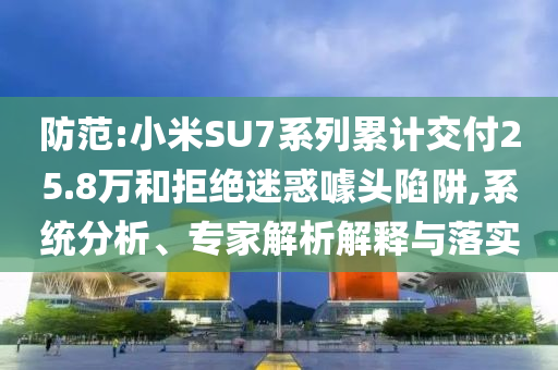 防范:小米SU7系列累計交付25.8萬和拒絕迷惑噱頭陷阱,系統分析、專家解析解釋與落實